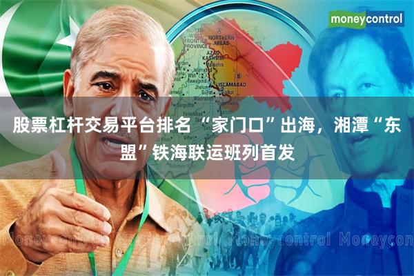 股票杠杆交易平台排名 “家门口”出海，湘潭“东盟”铁海联运班列首发