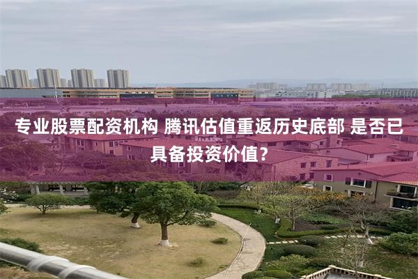 专业股票配资机构 腾讯估值重返历史底部 是否已具备投资价值？