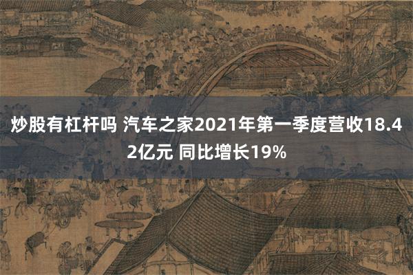 炒股有杠杆吗 汽车之家2021年第一季度营收18.42亿元 同比增长19%