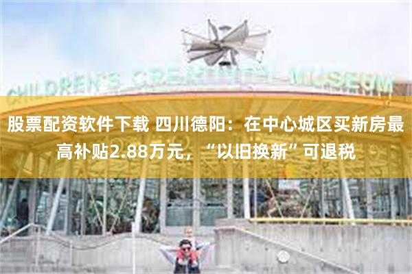 股票配资软件下载 四川德阳：在中心城区买新房最高补贴2.88万元，“以旧换新”可退税
