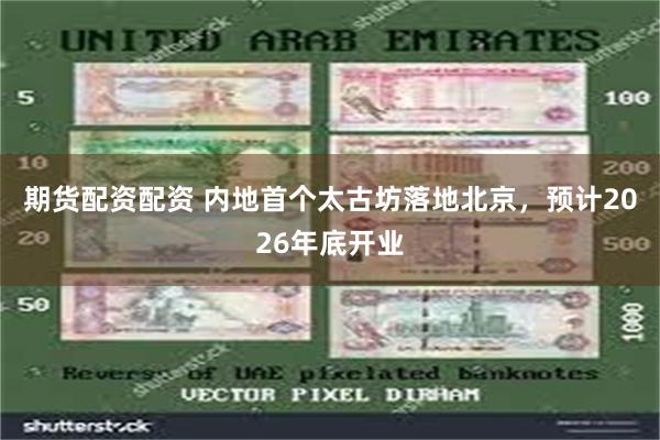 期货配资配资 内地首个太古坊落地北京，预计2026年底开业