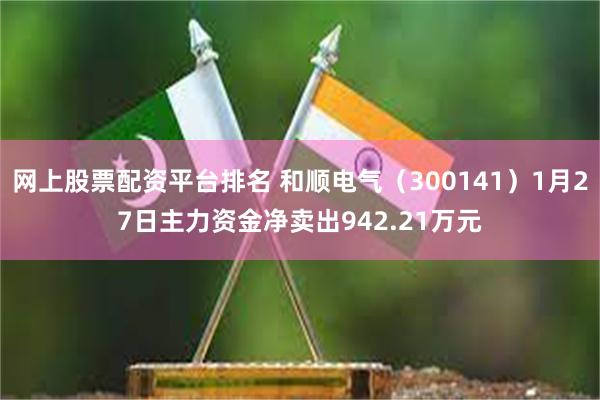 网上股票配资平台排名 和顺电气（300141）1月27日主力资金净卖出942.21万元