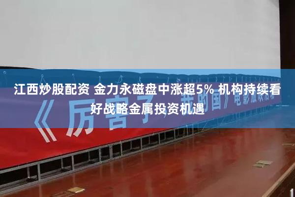 江西炒股配资 金力永磁盘中涨超5% 机构持续看好战略金属投资机遇