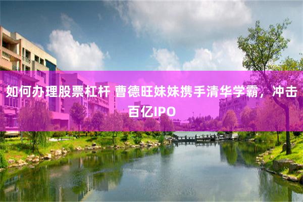 如何办理股票杠杆 曹德旺妹妹携手清华学霸，冲击百亿IPO