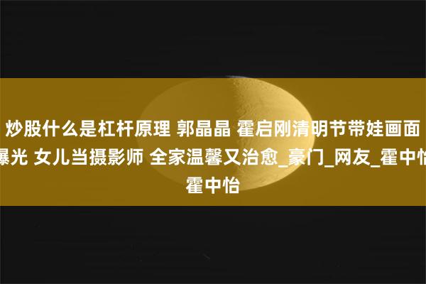 炒股什么是杠杆原理 郭晶晶 霍启刚清明节带娃画面曝光 女儿当摄影师 全家温馨又治愈_豪门_网友_霍中怡