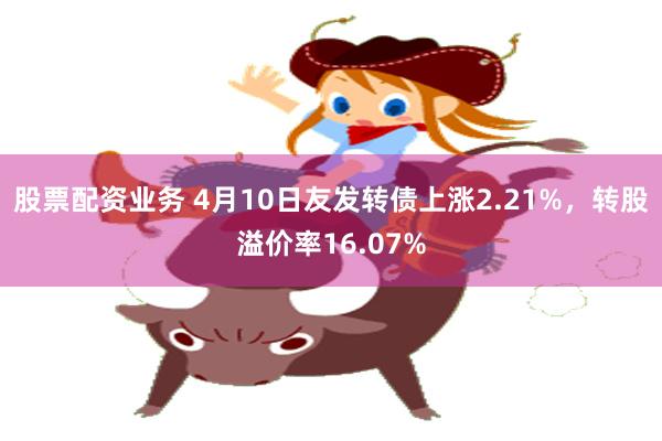 股票配资业务 4月10日友发转债上涨2.21%，转股溢价率16.07%