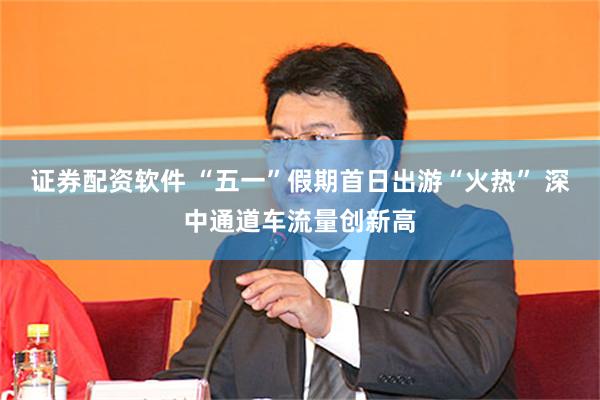 证券配资软件 “五一”假期首日出游“火热” 深中通道车流量创新高