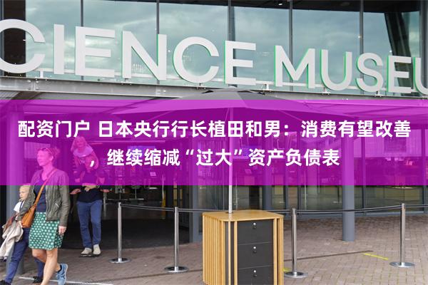 配资门户 日本央行行长植田和男：消费有望改善，继续缩减“过大”资产负债表