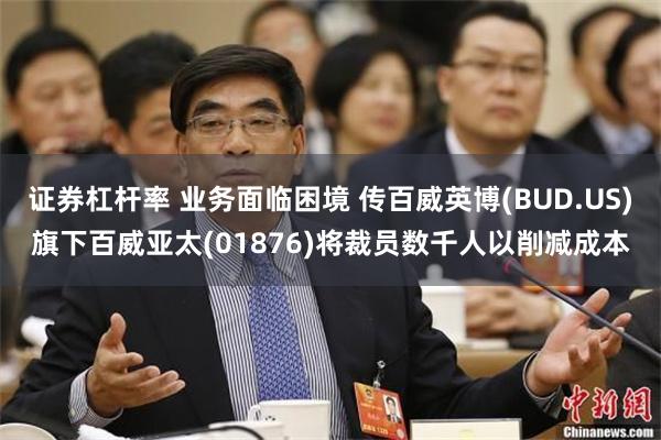 证券杠杆率 业务面临困境 传百威英博(BUD.US)旗下百威亚太(01876)将裁员数千人以削减成本