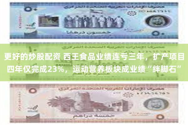 更好的炒股配资 西王食品业绩连亏三年，扩产项目四年仅完成23%，运动营养板块成业绩“绊脚石”