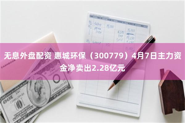 无息外盘配资 惠城环保（300779）4月7日主力资金净卖出2.28亿元