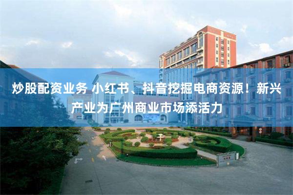 炒股配资业务 小红书、抖音挖掘电商资源！新兴产业为广州商业市场添活力
