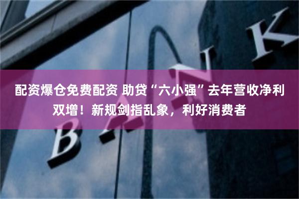 配资爆仓免费配资 助贷“六小强”去年营收净利双增！新规剑指乱象，利好消费者