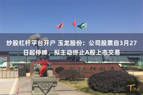 炒股杠杆平台开户 玉龙股份：公司股票自3月27日起停牌，拟主动终止A股上市交易