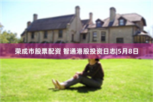 荣成市股票配资 智通港股投资日志|5月8日