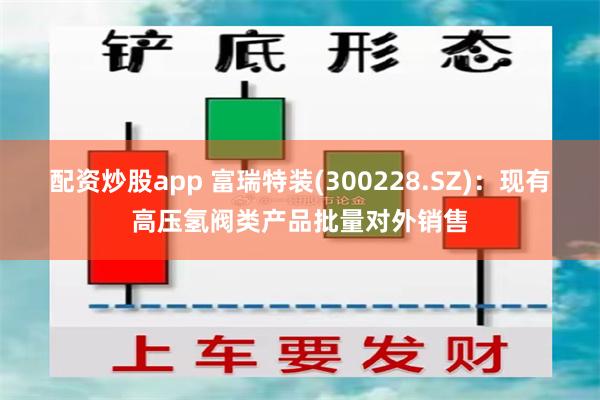 配资炒股app 富瑞特装(300228.SZ)：现有高压氢阀类产品批量对外销售