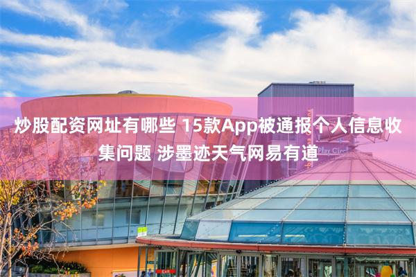 炒股配资网址有哪些 15款App被通报个人信息收集问题 涉墨迹天气网易有道