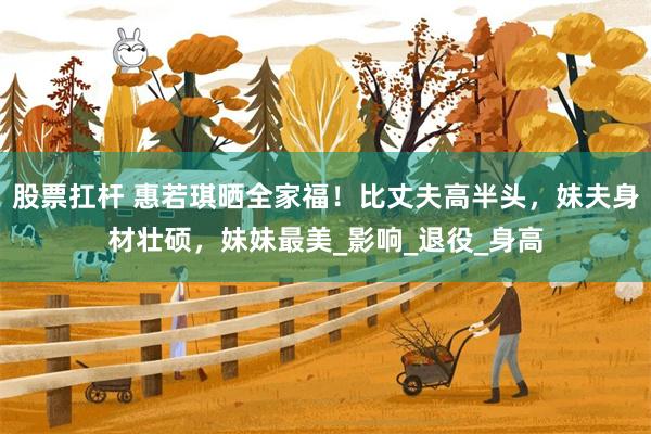 股票扛杆 惠若琪晒全家福！比丈夫高半头，妹夫身材壮硕，妹妹最美_影响_退役_身高