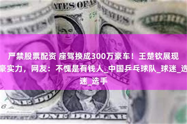 严禁股票配资 座驾换成300万豪车！王楚钦展现土豪实力，网友：不愧是有钱人_中国乒乓球队_球迷_选手
