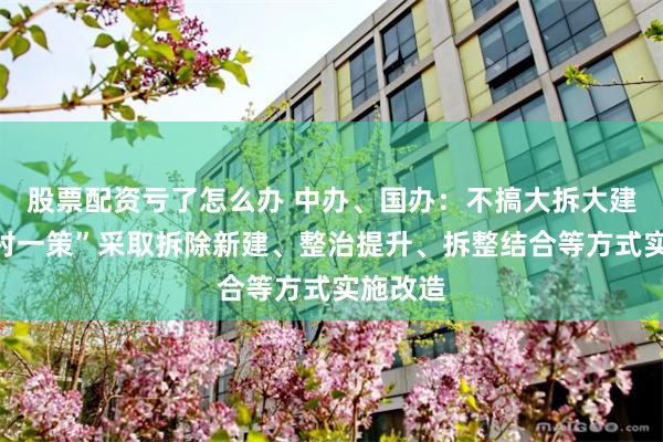 股票配资亏了怎么办 中办、国办：不搞大拆大建，“一村一策”采取拆除新建、整治提升、拆整结合等方式实施改造