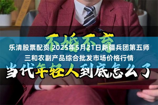 乐清股票配资 2025年5月21日新疆兵团第五师三和农副产品综合批发市场价格行情