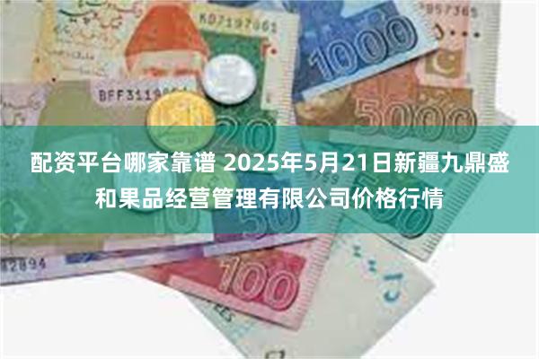 配资平台哪家靠谱 2025年5月21日新疆九鼎盛和果品经营管理有限公司价格行情