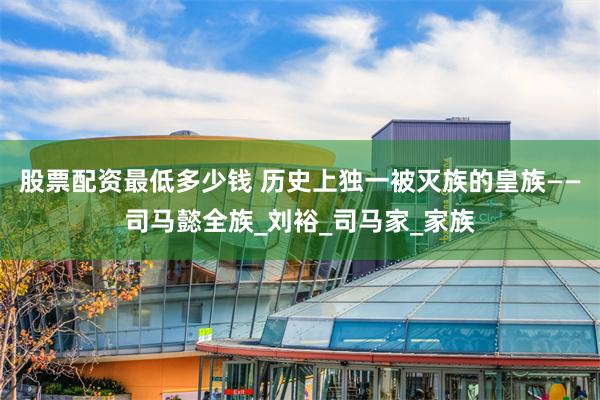 股票配资最低多少钱 历史上独一被灭族的皇族——司马懿全族_刘裕_司马家_家族