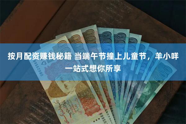 按月配资赚钱秘籍 当端午节撞上儿童节，羊小咩一站式想你所享