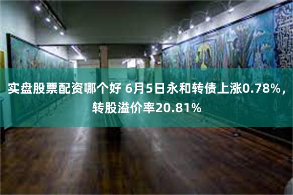 实盘股票配资哪个好 6月5日永和转债上涨0.78%，转股溢价率20.81%