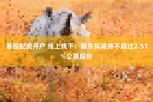 港股配资开户 线上线下：股东拟减持不超过2.51%公司股份