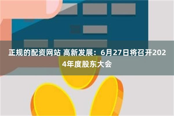 正规的配资网站 高新发展：6月27日将召开2024年度股东大会