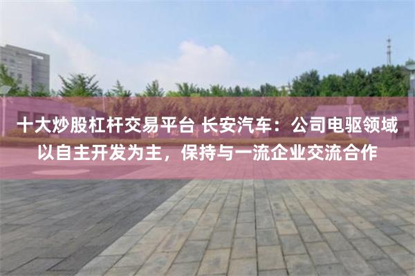 十大炒股杠杆交易平台 长安汽车：公司电驱领域以自主开发为主，保持与一流企业交流合作
