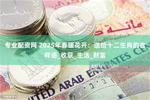 专业配资网 2025年春暖花开：送给十二生肖的吉祥语_收获_生活_财富