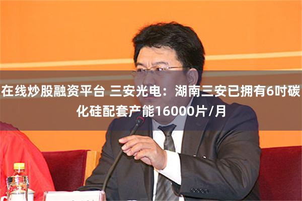 在线炒股融资平台 三安光电：湖南三安已拥有6吋碳化硅配套产能16000片/月