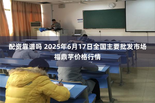 配资靠谱吗 2025年6月17日全国主要批发市场福鼎芋价格行情