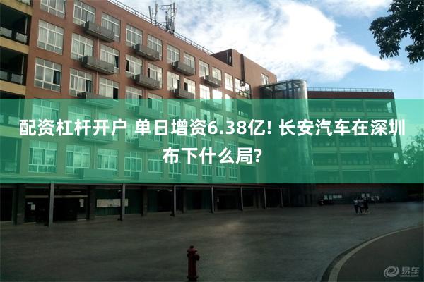 配资杠杆开户 单日增资6.38亿! 长安汽车在深圳布下什么局?