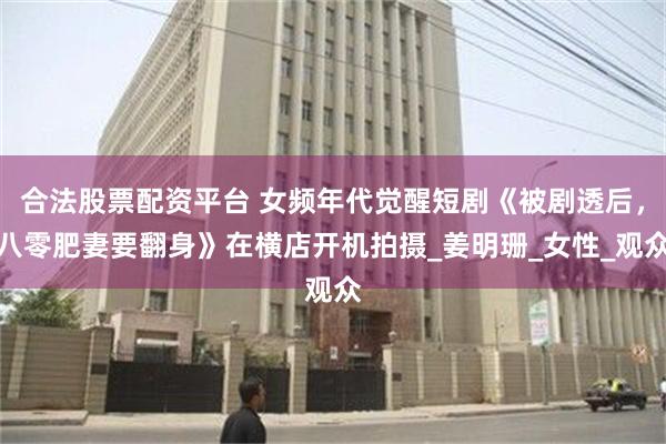 合法股票配资平台 女频年代觉醒短剧《被剧透后，八零肥妻要翻身》在横店开机拍摄_姜明珊_女性_观众