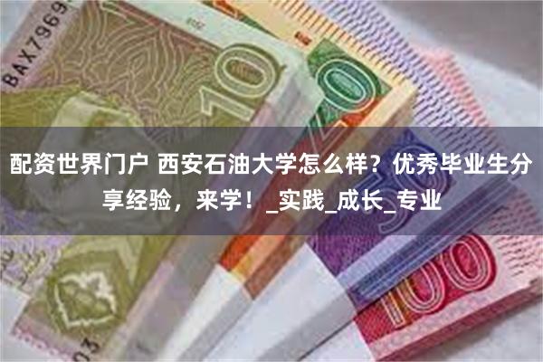 配资世界门户 西安石油大学怎么样？优秀毕业生分享经验，来学！_实践_成长_专业