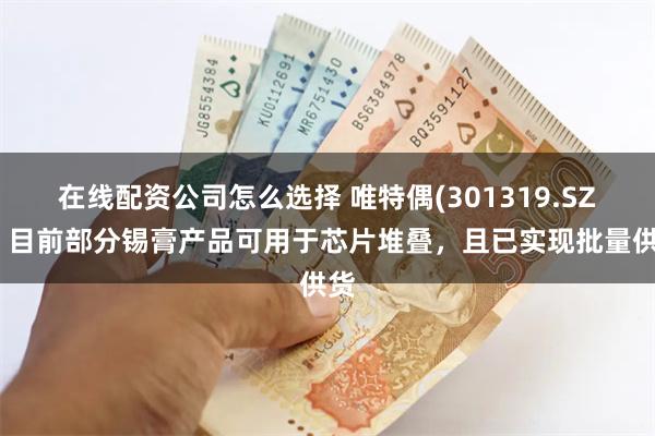在线配资公司怎么选择 唯特偶(301319.SZ)：目前部分锡膏产品可用于芯片堆叠，且已实现批量供货