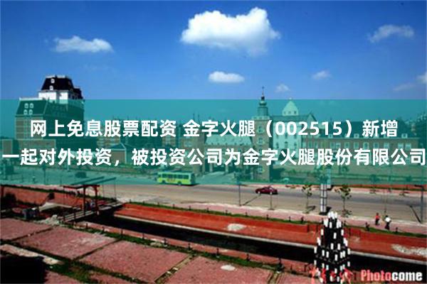 网上免息股票配资 金字火腿（002515）新增一起对外投资，被投资公司为金字火腿股份有限公司