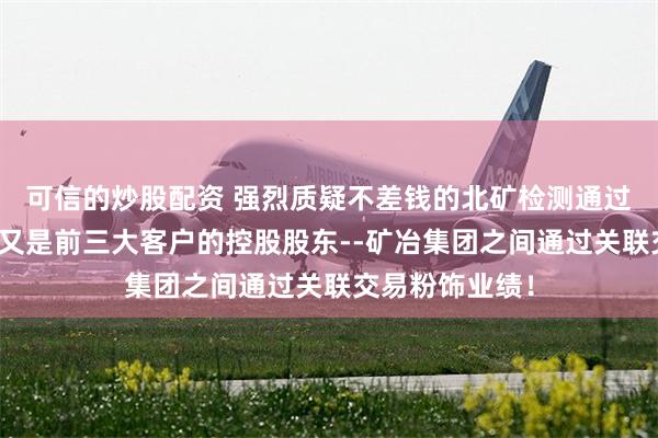 可信的炒股配资 强烈质疑不差钱的北矿检测通过与既是供应商又是前三大客户的控股股东--矿冶集团之间通过关联交易粉饰业绩！
