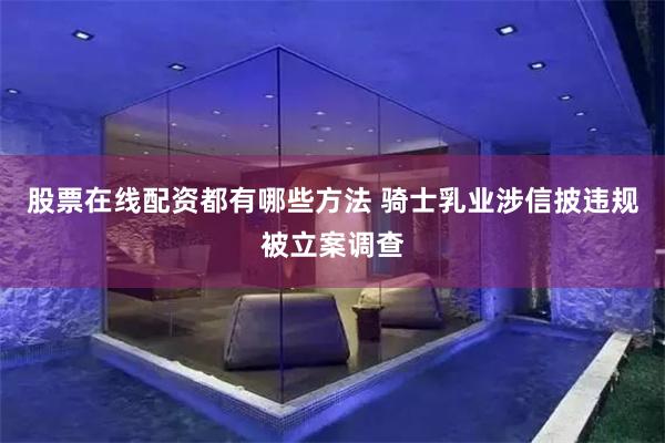 股票在线配资都有哪些方法 骑士乳业涉信披违规被立案调查