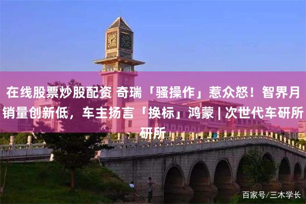 在线股票炒股配资 奇瑞「骚操作」惹众怒！智界月销量创新低，车主扬言「换标」鸿蒙 | 次世代车研所