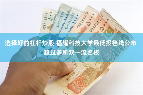 选择好的杠杆炒股 福耀科技大学最低投档线公布 超过多所双一流名校