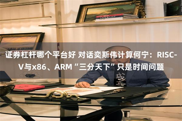 证券杠杆哪个平台好 对话奕斯伟计算何宁：RISC-V与x86、ARM“三分天下”只是时间问题