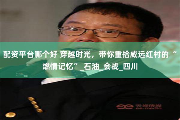 配资平台哪个好 穿越时光，带你重拾威远红村的 “燃情记忆”_石油_会战_四川