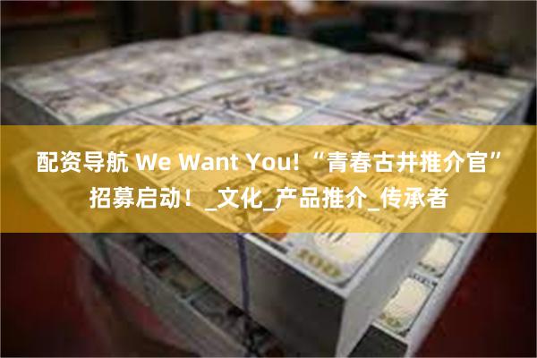 配资导航 We Want You! “青春古井推介官”招募启动！_文化_产品推介_传承者