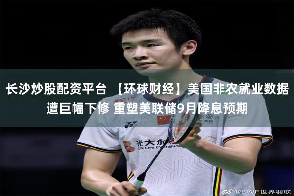 长沙炒股配资平台 【环球财经】美国非农就业数据遭巨幅下修 重塑美联储9月降息预期