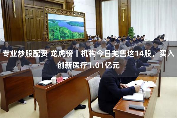 专业炒股配资 龙虎榜丨机构今日抛售这14股，买入创新医疗1.01亿元