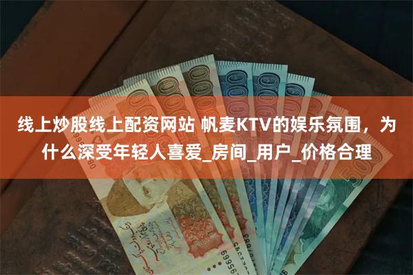 线上炒股线上配资网站 帆麦KTV的娱乐氛围，为什么深受年轻人喜爱_房间_用户_价格合理